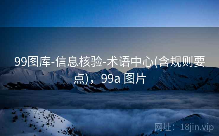 99图库-信息核验-术语中心(含规则要点),99a 图片 99图库-信息核验-术语中心(含规则要点),99a 图片